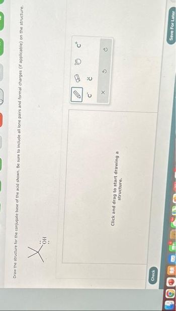 Draw the structure for the conjugate base of the acid shown. Be sure to include all lone pairs and formal charges (if applicable) on the structure.
Check
OH
Click and drag to start drawing a
structure.
'U
V
Save For Later