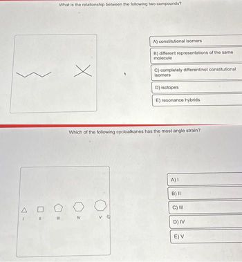 AC
I
What is the relationship between the following two compounds?
M
x
A) constitutional isomers
B) different representations of the same
molecule
IV
C) completely different/not constitutional
isomers
D) isotopes
E) resonance hybrids
Which of the following cycloalkanes has the most angle strain?
A) I
B) II
C) III
D) IV
E) V