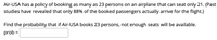 Air-USA has a policy of booking as many as 23 persons on an airplane that can seat only 21. (Past
studies have revealed that only 88% of the booked passengers actually arrive for the flight.)
Find the probability that if Air-USA books 23 persons, not enough seats will be available.
prob :
%D
