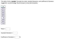 This data is from a sample. Calculate the mean, standard deviation, and coefficient of variation.
Suggestion: use technology. Round answers to two decimal places.
21.2
41.4
43.8
32.8
47.9
41
24.8
29.4
11.8
Мean %3
Standard Deviation =
Coefficient of Variation =
%
