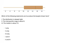 The image shows a boxplot with the following features:

- The lower whisker extends to about 2.
- The lower quartile (Q1) is around 8.
- The median (Q2) is approximately 12.
- The upper quartile (Q3) is around 16.
- The upper whisker extends to about 18.

Below the boxplot, there is a question:

"Which of the following statements are true about the boxplot shown here?"

I. The distribution is skewed right.
II. The interquartile range is about 8.
III. The median is about 10.

Possible answers are listed as radio button options:

- I only
- II only
- III only
- I and II
- II and III