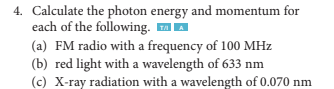 4. Calculate the photon energy and momentum for
each of the following. ™A
(a) FM radio with a frequency of 100 MHz
(b) red light with a wavelength of 633 nm
(c) X-ray radiation with a wavelength of 0.070 nm