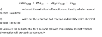 CuSO4(aq) + 2Ag(s)
Ag2SO4(aq) + Cu(s)
write out the oxidation half reaction and identify which chemical
-a)
species is oxidized
b)
species is reduced
write out the reduction half reaction and identify which chemical
c) Calculate the cell potential for a galvanic cell with this reaction. Predict whether
the reaction will proceed spontaneously.