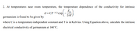 2. At temperatures near room temperature, the temperature dependence of the conductivity for intrinsic
E.
2kT
o = CT-3/2 exp
germanium is found to be given by
where C is a temperature-independent constant and T is in Kelvins. Using Equation above, calculate the intrinsic
electrical conductivity of germanium at 140°C.
