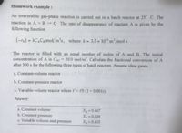 Homework example:
An irreversible gas-phase reaction is carried out in a batch reactor at 25° C. The
reaction is A + B → C The rate of disappearance of reactant A is given by the
following function
(-TA) = KCACB mol/m³s, where k = 3.5 x 10-5 m³/mol s
The reactor is filled with an equal number of moles of A and B. The initial
concentration of A is CAO = 50.0 mol/m³. Calculate the fractional conversion of A
after 500 s for the following three types of batch reactors. Assume ideal gases.
a. Constant-volume reactor
b. Constant-pressure reactor
c. Variable-volume reactor where V = V0 (1 + 0.001)
Answer:
a. Constant volume
Xa=0.467
Xa=0.509
b. Constant pressure
c. Variable volume and pressure
X=0.415