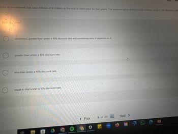 Help
Dose an investment has cash inflows of R dollars at the end of each year for two years. The present value of these cash inflows using a 12% discount rate
Choice
sometimes greater than under a 10% discount rate and sometimes less; it depends on R.
O
greater than under a 10% discount rate.
O
less than under a 10% discount rate.
O
equal to that under a 10% discount rate.
节
< Prev
9 of 20
Next >
2009