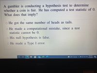 A gambler is conducting a hypothesis test to determine
whether a coin is fair. He has computed a test statistic of 0.
What does that imply?
o He got the same number of heads as tails.
o He made a computational mistake, since a test
statistic cannot be 0.
o His null hypothesis is false.
o He made a Type I error.
9:02 PM
earch
99+
44°F Cloudy
11/23/2021
20
