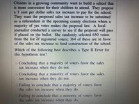 **Citizens in a growing community** want to build a school that is more convenient for their children to attend. They propose a 1 cent per dollar sales tax increase to pay for the school. They want the proposed sales tax increase to be submitted as a referendum in the upcoming county elections where a majority of yes votes makes the proposal law. A local journalist conducted a survey to see if the proposal will pass if placed on the ballot. She randomly selected 650 voters from the list of registered voters; 364 of these are in favor of the sales tax increase to fund construction of the school.

**Which of the following best describes a Type II Error for this hypothesis test?**

- Concluding that a majority of voters favor the sales tax increase when they do not.

- Concluding that a minority of voters favor the sales tax increase when they do not.

- Failing to conclude that a majority of voters favor the sales tax increase when they do.

- Failing to conclude that a minority of voters favor the sales tax increase when they do.

**Explanation**: A Type II error occurs when we fail to reject a false null hypothesis. In this context, it would mean not recognizing that the majority of voters actually support the sales tax increase when in reality they do.