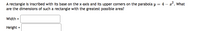 A rectangle is inscribed with its base on the x-axis and its upper corners on the parabola y = 4 – a°. What
are the dimensions of such a rectangle with the greatest possible area?
Width =
Height =
