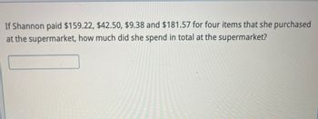 If Shannon paid $159.22, $42.50, $9.38 and $181.57 for four items that she purchased
at the supermarket, how much did she spend in total at the supermarket?