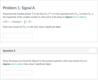 Problem 1, Signal A
Determine the complex phasor V in the form VmeI or in the equivalent form Vm Lo where Vm is
the magnitude of the complex number in volts and o is the phase in degrees (not in radians).
v (t) = +5cos (wt + ) [V]
Enter your answer for Vm in volts here, keep 3 significant digits:
Question 2
Given the phasor you found for Signal A in the previous question, enter your answer for o in
degrees (not in radians) here, keep 3 significant digits:
