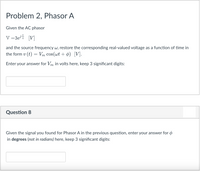 Problem 2, Phasor A
Given the AC phasor
V =3ei [V]
and the source frequency w, restore the corresponding real-valued voltage as a function of time in
the form v (t) = Vm cos(wt + ¢) [V].
Enter your answer for Vm in volts here, keep 3 significant digits:
Question 8
Given the signal you found for Phasor A in the previous question, enter your answer for ø
in degrees (not in radians) here, keep 3 significant digits:
