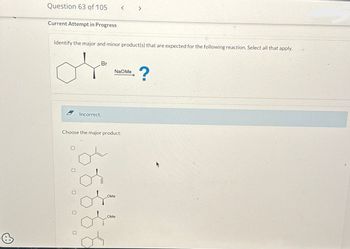 @
Question 63 of 105
Current Attempt in Progress
Identify the major and minor product(s) that are expected for the following reaction. Select all that apply.
Br
B Incorrect.
< >
NaOMe
Choose the major product:
OMe
OMe
?