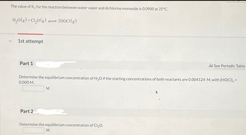 The value of Ke for the reaction between water vapor and dichlorine monoxide is 0.0900 at 25°C.
H₂O(g) + Cl₂0(g) → 2HOCI(g)
1st attempt
Part 1
Determine the equilibrium concentration of H₂O if the starting concentrations of both reactants are 0.004124 M, with [HOCI], =
0.000 M.
Part 2
M
Determine the equilibrium concentration of Cl₂O.
li! See Periodic Table
M