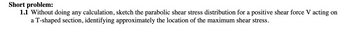 Short problem:
1.1 Without doing any calculation, sketch the parabolic shear stress distribution for a positive shear force V acting on
a T-shaped section, identifying approximately the location of the maximum shear stress.