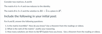 Consider two matrices, A and B:
The matrix A is 4 x 4 and row reduces to the identity.
The matrix B is 3 x 3 and the solution to B = b is a plane in R³.
Include the following in your initial post:
For A and B, answer the following questions:
1. Is the matrix invertible? How do you know? Use a theorem from the readings or videos.
2. What is the rank of the matrix? Justify your reasoning.
3. How many solutions are there to Ax=0? Explain how you know. Use a theorem from the reading or videos.