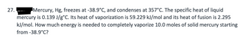 27.
Mercury, Hg, freezes at -38.9°C, and condenses at 357°C. The specific heat of liquid
mercury is 0.139 J/g°C. Its heat of vaporization is 59.229 kJ/mol and its heat of fusion is 2.295
kJ/mol. How much energy is needed to completely vaporize 10.0 moles of solid mercury starting
from -38.9°C?