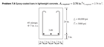 Problem 7.8 Epoxy-coated bars in lightweight concrete, A,
required
=
#3 stirrups
@7 in. o.c.
3 #9
3 in. 3 in. 3 in. 3 in.
2.76 in.² As required
=
= 2.76 in.².
24 in.
fy = 60,000 psi
fe = 3000 psi
3 in.