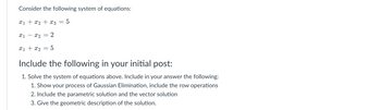 Consider the following system of equations:
x₁ + x₂ + x3 = 5
X1 X2 =
2
x1 + x₂
-
5
Include the following in your initial post:
1. Solve the system of equations above. Include in your answer the following:
1. Show your process of Gaussian Elimination, include the row operations
2. Include the parametric solution and the vector solution
3. Give the geometric description of the solution.