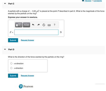 Part C
A particle with a charge of 3.00 μC is placed at the point P described in part A. What is the magnitude of the force
exerted by the particle on the ring?
Express your answer in newtons.
F =
IVE ΑΣΦ
Submit Request Answer
Part D
+x-direction
What is the direction of the force exerted by the particle on the ring?
-x-direction
Submit
Request Answer
?
P Pearson
N
Review | Constants