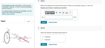A ring-shaped conductor with radius a = 2.20 cm has a
total positive charge Q = 0.122 nC uniformly distributed
around it. (Figure 1)
For related problem-solving tips and strategies, you may
want to view a Video Tutor Solution of
Field of a ring of charge.
Figure
e
a
0
dQ
ds
√x² + a²
X
dEy
dE
1 of 1
dE
X
▼
Part A
What is the magnitude of the electric field at point P, which is on the positive x-axis at x = 45.0 cm ?
Express your answer in newtons per coulomb.
IV—| ΑΣΦ
E =
Submit
Part B
Request Answer
What is the direction of the electric field at point P?
+x-direction
-x-direction
Submit
Request Answer
?
N/C