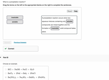 What is a precipitation reaction?
Drag the terms on the left to the appropriate blanks on the right to complete the sentences.
Submit
insoluble
Part B
soluble
Previous Answers
Correct
Choose an example.
Reset
HCl + NaOH → NaCl + H₂O
BaCl2 + 2Nal → Bal2 + 2NaCl
Ba(NO3)2 + Na2SO4 → BaSO4 + 2NaNO3
Help
A precipitation reaction occurs when two
aqueous mixtures containing only soluble
compounds are mixed together and the
formation of insoluble solid compound takes
place.