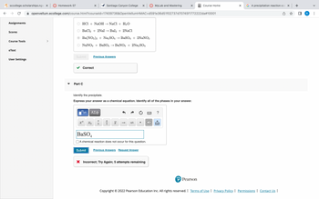←
sccollege.scholarships.ngw x | Homework 07
Assignments
Scores
Course Tools
eText
User Settings
Santiago Canyon College x
openvellum.ecollege.com/course.html?courseld=17409736&OpenVellumHMAC=d591e36d51f02737d70745f1772222da#10001
HCl + NaOH → NaCl + H₂O
BaCl2 + 2Nal → Bal2 + 2NaCl
Ba(NO3)2 + Na2SO4 → BaSO4 + 2NaNO3
NaNO3 + BaSO4 → BaNO3 + 2Na2SO4
Submit
Correct
Part C
X
ха
Previous Answers
Xb
Identify the precipitate.
Express your answer as a chemical equation. Identify all of the phases in your answer.
ΑΣΦ
a
b
a
b x
11
BaSO4
A chemical reaction does not occur for this question.
Submit Previous Answers Request Answer
MyLab and Mastering
X Incorrect; Try Again; 5 attempts remaining
X
X
Course Home
P Pearson
X GA precipitation reaction occ x +
Copyright © 2022 Pearson Education Inc. All rights reserved. | Terms of Use | Privacy Policy | Permissions | Contact Us |
R