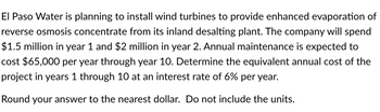 El Paso Water is planning to install wind turbines to provide enhanced evaporation of
reverse osmosis concentrate from its inland desalting plant. The company will spend
$1.5 million in year 1 and $2 million in year 2. Annual maintenance is expected to
cost $65,000 per year through year 10. Determine the equivalent annual cost of the
project in years 1 through 10 at an interest rate of 6% per year.
Round your answer to the nearest dollar. Do not include the units.