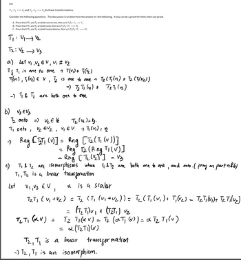 Let
T₁: V₁ V₂ and T₂: V₂ V3 be linear transformations.
Consider the following questions. The discussion is to determine the answer to the following. If you can do a proof for them, then use proof.
A. Prove that if T₁ and T2 are both one-to-one, then so is T2T1₁: V₁ → V3
B. Prove that if T₁ and T2 are both onto, then so is T2T1: V₁ → V3
C. Prove that if T₁ and T2 are both isomorphisms, then so is T2T1: V1 V3
T₁: V₁ V₂
T₂: V₂ V3
a) Let V₁, V₂ EV, V, ± √₂
If T, is one to one
→ T(V₁) T₁ (1₂)
T(M), T₁ (V₂) € V 1/₂ is one to one →
)
- 1₁ & 1₂ are both one to one
b) √₂ € V₂.
1₂ onto
=) V₂ € V₂
Ti onto, Vz EV ₂
=) T₂ T₁ (y) = T₂T₁ (v₂)
T₂ (V₂) = 13.
VIEV
T₂ ( Tj (v₁) # T₂ (T₁(V₂))
-) T₁ (V₁) = √₂
→ Rng [ 1₂T₁ (V)] = Rng [T₂ (T₁ (U))]
=
Rng T₂ (R ng TI (V)]
= Rng [T2₂ (1₂1] = √3
d
c)
T₁ & 1₂ are Isomorphisms when TI & T2 are both one to one, and onto ( proof on part a&b)
T₁, T₂ is a linear transformation
Let
is a scalar
V₁, V₂ EV,
T₂T₁ (V₁ + V₂) = T₂ (T₁ (v₁ +V₂)) = T₂ (T₁ (v₁) + T₁ (v₂) = T₂Tilvi)+ Tz Tilv₂)
(T₂T₁v₁ + (T₂T₁) V₂
T₂ T1 (KV)
T₂ T₁ (α v) = T₂ (αT₁ (v)) = α T₂ T₁ (v)
= α (T₂T₁)(v)
T₂, T₁ is a linear transformation
-) T₂, T₁ is an isomorphism.