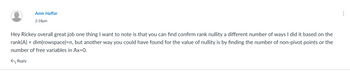 Amir Haffar
2:18pm
Hey Rickey overall great job one thing I want to note is that you can find confirm rank nullity a different number of ways I did it based on the
rank(A) + dim(rowspace)=n, but another way you could have found for the value of nullity is by finding the number of non-pivot points or the
number of free variables in Ax=0.
Reply