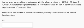 You are given a channel that is rectangular with the following values: n = 0.015, b = 13 ft and Q =
1,042 cfs. Calculate the height of the step z in feet that will cause the flow to be critical when the
depth upstream of the step is 6 feet.
Please enter your answer as a numeric value only (excluding units) rounded to the nearest
hundreds place.
Z =