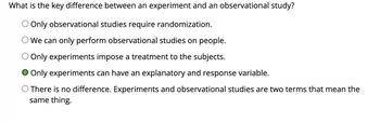 What is the key difference between an experiment and an observational study?
Only observational studies require randomization.
We can only perform observational studies on people.
Only experiments impose a treatment to the subjects.
Only experiments can have an explanatory and response variable.
There is no difference. Experiments and observational studies are two terms that mean the
same thing.