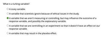 What is a lurking variable?
O A scary variable.
A variable that scientists ignore because of ethical issues in the study.
A variable that we aren't measuring or controlling, but may influence the outcome of a
response variable, and possibly the explanatory variable.
A variable that we are controlling in an experiment so that it doesn't have an effect on our
response variable.
O A variable that may result in the placebo effect.