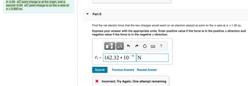 A -4.00 nC point charge is at the origin, and a
second -6.50 nC point charge is on the x-axis at
x = 0.800 m.
Part E
Find the net electric force that the two charges would exert on an electron placed at point on the x-axis at x = 1.20 m.
Express your answer with the appropriate units. Enter positive value if the force is in the positive x-direction and
negative value if the force is in the negative x-direction.
MÅ
F₂ = 162.3210 N
www
Submit Previous Answers Request Answer
?
X Incorrect; Try Again; One attempt remaining