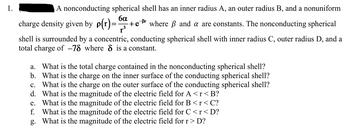 1.
A nonconducting spherical shell has an inner radius A, an outer radius B, and a nonuniform
ба -Br
charge density given by p(r)= +e where ß and a are constants. The nonconducting spherical
shell is surrounded by a concentric, conducting spherical shell with inner radius C, outer radius D, and a
total charge of -78 where 8 is a constant.
a. What is the total charge contained in the nonconducting spherical shell?
b. What is the charge on the inner surface of the conducting spherical shell?
c. What is the charge on the outer surface of the conducting spherical shell?
d. What is the magnitude of the electric field for A<r<B?
e. What is the magnitude of the electric field for B<r<C?
f. What is the magnitude of the electric field for C<r<D?
g. What is the magnitude of the electric field for r > D?