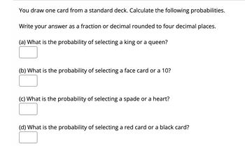 You draw one card from a standard deck. Calculate the following probabilities.
Write your answer as a fraction or decimal rounded to four decimal places.
(a) What is the probability of selecting a king or a queen?
(b) What is the probability of selecting a face card or a 10?
(c) What is the probability of selecting a spade or a heart?
(d) What is the probability of selecting a red card or a black card?