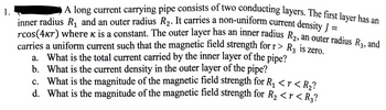 1.
A long current carrying pipe consists of two conducting layers. The first layer has an
inner radius R₁ and an outer radius R₂. It carries a non-uniform current density J
rcos(4kr) where x is a constant. The outer layer has an inner radius R₂, an outer radius R3, and
carries a uniform current such that the magnetic field strength for r> R3 is zero.
a. What is the total current carried by the inner layer of the pipe?
b. What is the current density in the outer layer of the pipe?
1
c. What is the magnitude of the magnetic field strength for R₁ <r < R₂?
d. What is the magnitude of the magnetic field strength for R₂ <r< R₂?
=