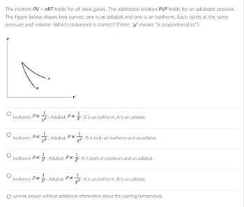 The relation PV = nRT holds for all ideal gases. The additional relation PV9 holds for an adiabatic process.
The figure below shows two curves: one is an adiabat and one is an isotherm. Each starts at the same
pressure and volume. Which statement is correct? (Note: "μ" means "is proportional to".)
P
1
=== ; Adiabat: Po
Isotherm: Po
Isotherm: ρα
Isotherm: Po
Isotherm: Po
15
1
рост
Adiabat:
poct qut
Ρα
; Adiabat: Poc
B is an isotherm, A is an adiabat.
.
Adiabat: Po
: B is both an isotherm and an adiabat.
1
A is both an isotherm and an adiabat.
: A is an isotherm, B is an adiabat.
cannot answer without additional information about the starting temperature.