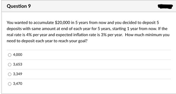 Question 9
You wanted to accumulate $20,000 in 5 years from now and you decided to deposit 5
deposits with same amount at end of each year for 5 years, starting 1 year from now. If the
real rate is 4% per year and expected inflation rate is 3% per year. How much minimum you
need to deposit each year to reach your goal?
4,000
3,653
3,349
O 3,470