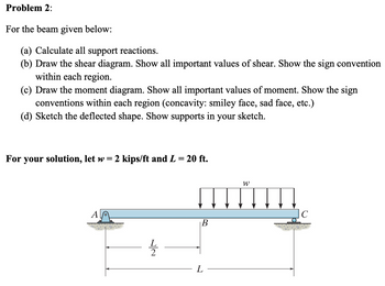 Problem 2:
For the beam given below:
(a) Calculate all support reactions.
(b) Draw the shear diagram. Show all important values of shear. Show the sign convention
within each region.
(c) Draw the moment diagram. Show all important values of moment. Show the sign
conventions within each region (concavity: smiley face, sad face, etc.)
(d) Sketch the deflected shape. Show supports in your sketch.
For your solution, let w
=
2 kips/ft and L = 20 ft.
A
L
22
B
L
W
C