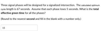 Three signal phases will be designed for a signalized intersection. The calculated optimum
cycle length is 67 seconds. Assume that each phase loses 5 seconds. What is the total
effective green time for all the phases?
(Round to the nearest second and fill in the blank with a number only.)
15