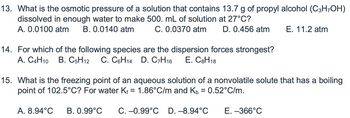 13. What is the osmotic pressure of a solution that contains 13.7 g of propyl alcohol (C3H-OH)
dissolved in enough water to make 500. mL of solution at 27°C?
A. 0.0100 atm B. 0.0140 atm
C. 0.0370 atm D. 0.456 atm
14. For which of the following species are the dispersion forces strongest?
A. C4H10 B. C5H12 C. C6H14 D. C7H16 E. C8H18
E. 11.2 atm
15. What is the freezing point of an aqueous solution of a nonvolatile solute that has a boiling
point of 102.5°C? For water Kf = 1.86°C/m and Kb = 0.52°C/m.
A. 8.94°C B. 0.99°C C. -0.99°C D.-8.94°C
E. -366°C