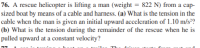 76. A rescue helicopter is lifting a man (weight = 822 N) from a cap-
sized boat by means of a cable and harness. (a) What is the tension in the
cable when the man is given an initial upward acccleration of 1.10 m/s²?
(b) What is the tension during the remainder of the rescue when he is
pulled upward at a constant velocity?
