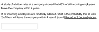 A study of attrition rates at a company showed that 43% of all incoming employees
leave the company within 4 years.
If 10 incoming employees are randomly selected, what is the probability that at least
2 of them will leave the company within 4 years? [num1] Round to 3 decimal places.
