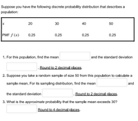 Suppose you have the following discrete probability distribution that describes a
population:
20
30
40
50
PMF f (x)
0.25
0.25
0.25
0.25
1. For this population, find the mean
and the standard deviation
Round to 2 decimal places.
2. Suppose you take a random sample of size 50 from this population to calculate a
sample mean. For its sampling distribution, find the mean
and
the standard deviation
. Round to 2 decimal places.
3. What is the approximate probability that the sample mean exceeds 30?
Round to 4 decimal places.
