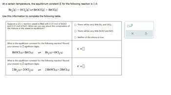 At a certain temperature, the equilibrium constant K for the following reaction is 1.4:
Br2(g) + OCl2(g) BroCl(g) + BrCl(g)
Use this information to complete the following table.
Suppose a 23. L reaction vessel is filled with 0.37 mol of BrOCI
and 0.37 mol of BrCl. What can you say about the composition of
the mixture in the vessel at equilibrium?
What is the equilibrium constant for the following reaction? Round
your answer to 2 significant digits.
BrOCI(g)+BrCl(9)
Br₂(9)+OCL₂(9)
What is the equilibrium constant for the following reaction? Round
your answer to 2 significant digits.
2 Br₂(9)+20Cl₂(9)
2 BrOCI(9)+2BrCl(9)
There will be very little Br2 and OCl2.
There will be very little BrOCI and BrCl.
x
Neither of the above is true.
K =
K = = 0
G