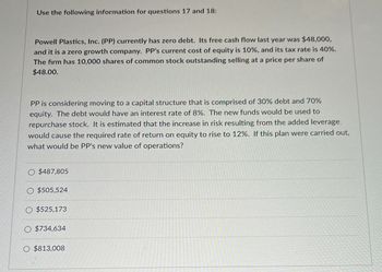 Use the following information for questions 17 and 18:
Powell Plastics, Inc. (PP) currently has zero debt. Its free cash flow last year was $48,000,
and it is a zero growth company. PP's current cost of equity is 10%, and its tax rate is 40%.
The firm has 10,000 shares of common stock outstanding selling at a price per share of
$48.00.
PP is considering moving to a capital structure that is comprised of 30% debt and 70%
equity. The debt would have an interest rate of 8%. The new funds would be used to
repurchase stock. It is estimated that the increase in risk resulting from the added leverage
would cause the required rate of return on equity to rise to 12%. If this plan were carried out,
what would be PP's new value of operations?
O $487,805
$505,524
O $525,173
O $734,634
O $813,008