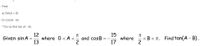 **Use the given information to find the exact value of the expression.**

Find:

a) \( \sin(A + B) \)

b) \( \cos(A - B) \)

**Do not find \( \tan(A - B) \)**

---

**Given** \( \sin A = \frac{12}{13} \) where \( 0 < A < \frac{\pi}{2} \) and \( \cos B = -\frac{15}{17} \) where \( \frac{\pi}{2} < B < \pi \). Find \( \tan(A - B) \).