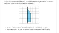 Suppose this two-dimensional figure is rotated 360 degrees using the vertical axis shown.
Each small square on the grid represents 1 square inch.
1.
Draw the solid that would be traced out. Label the dimensions of the solid.
2.
Find the volume of the solid. Round your answer to the nearest tenth if needed.
