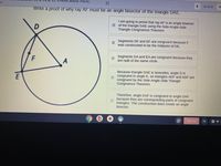 ots about Paral.
14 of 22
N
em
Write a proof of why ray AF must be an angle bisector of the triangle DAE.
I am going to prove that ray AF is an angle bisector
E of the triangle DAE using the Side-Angle-Side
Triangle Congruence Theorem.
Segments DF and EF are congruent because F
was constructed to be the midpoint of DE.
F
Segments DA and EA are congruent because they
are radii of the same circle.
Because triangle DAE is isosceles, angle D is
congruent to angle E, so triangles AEF and ADF are
congruent by the Side-Angle-Side Triangle
Congruence Theorem.
Therefore, angle EAF is congruent to angle DAF
because they are corresponding parts of congruent
triangles. The construction does create an angle
bisector.
Sign out
